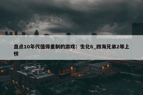 盘点10年代值得重制的游戏：生化6_四海兄弟2等上榜