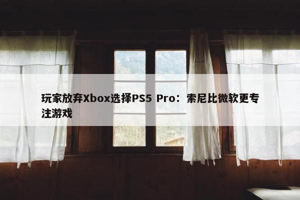 玩家放弃Xbox选择PS5 Pro：索尼比微软更专注游戏