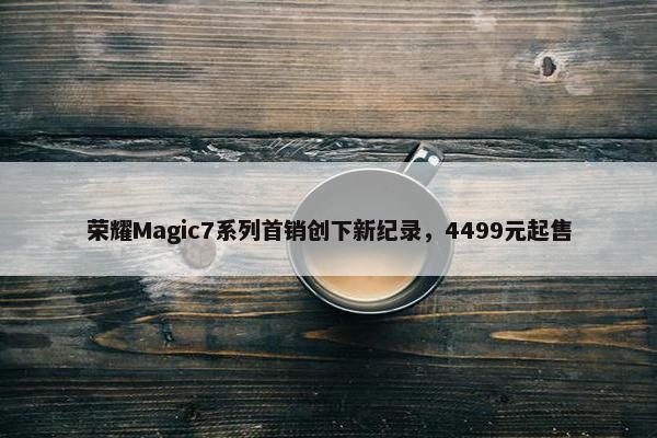 荣耀Magic7系列首销创下新纪录，4499元起售