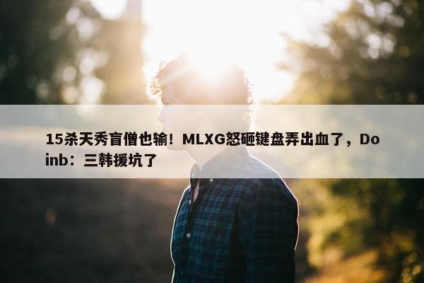 15杀天秀盲僧也输！MLXG怒砸键盘弄出血了，Doinb：三韩援坑了