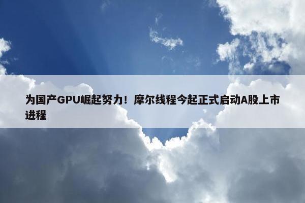 为国产GPU崛起努力！摩尔线程今起正式启动A股上市进程