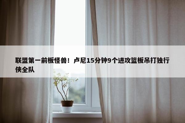 联盟第一前板怪兽！卢尼15分钟9个进攻篮板吊打独行侠全队