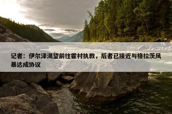 记者：伊尔泽渴望前往霍村执教，后者已接近与格拉茨风暴达成协议