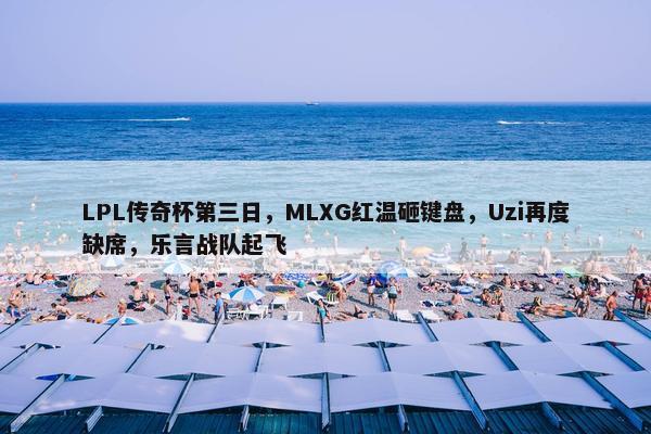 LPL传奇杯第三日，MLXG红温砸键盘，Uzi再度缺席，乐言战队起飞