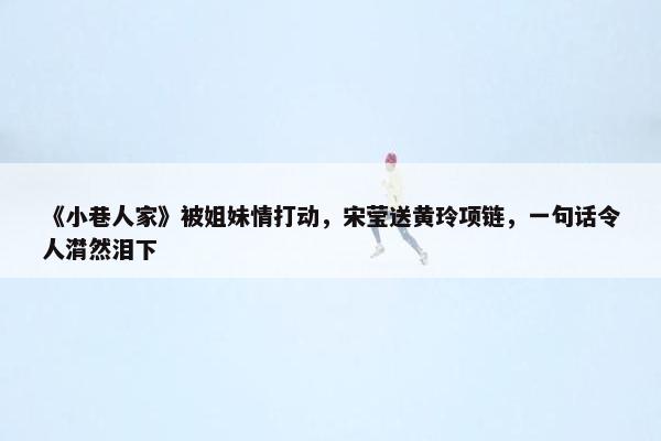 《小巷人家》被姐妹情打动，宋莹送黄玲项链，一句话令人潸然泪下