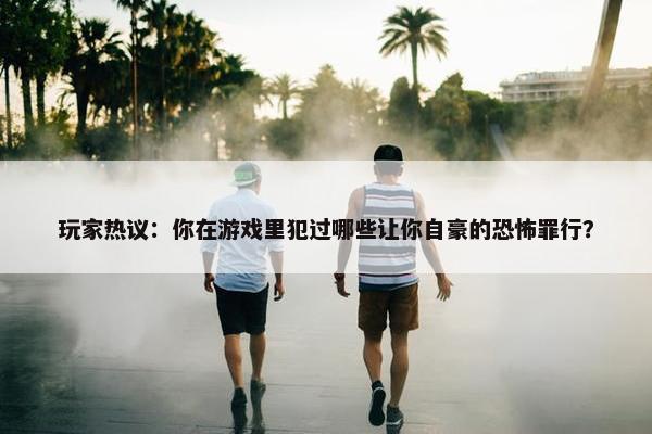 玩家热议：你在游戏里犯过哪些让你自豪的恐怖罪行？