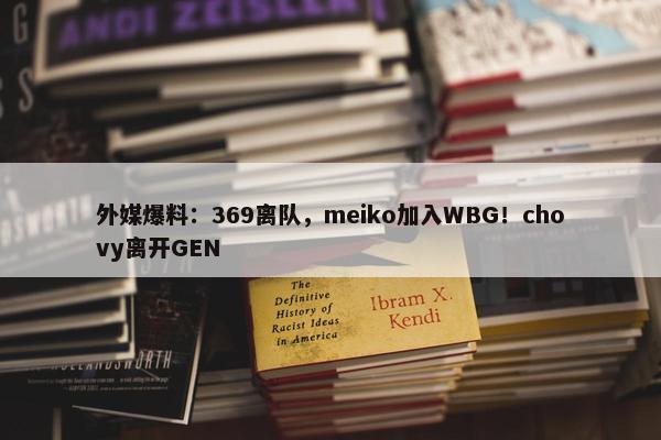 外媒爆料：369离队，meiko加入WBG！chovy离开GEN