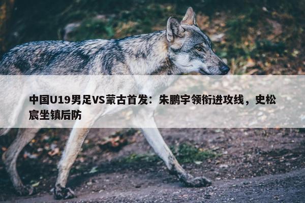 中国U19男足VS蒙古首发：朱鹏宇领衔进攻线，史松宸坐镇后防