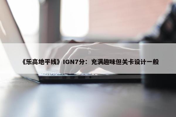 《乐高地平线》IGN7分：充满趣味但关卡设计一般