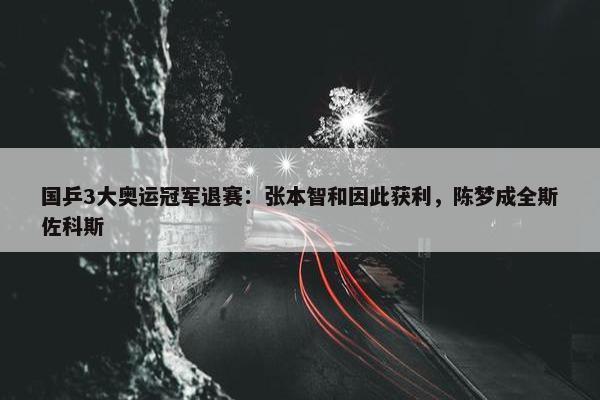 国乒3大奥运冠军退赛：张本智和因此获利，陈梦成全斯佐科斯