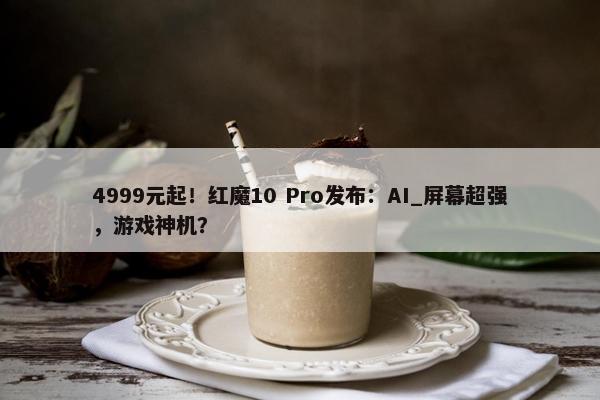 4999元起！红魔10 Pro发布：AI_屏幕超强，游戏神机？