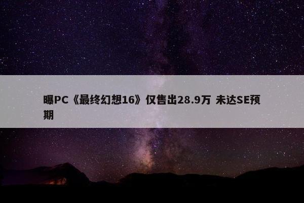 曝PC《最终幻想16》仅售出28.9万 未达SE预期