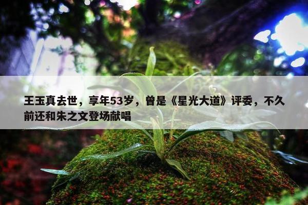 王玉真去世，享年53岁，曾是《星光大道》评委，不久前还和朱之文登场献唱