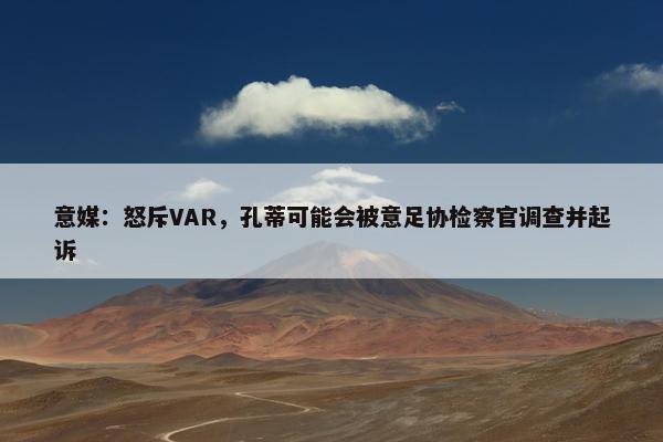 意媒：怒斥VAR，孔蒂可能会被意足协检察官调查并起诉