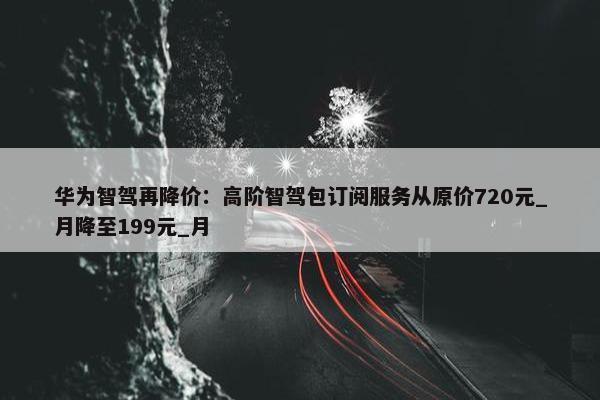 华为智驾再降价：高阶智驾包订阅服务从原价720元_月降至199元_月