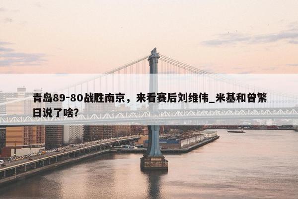 青岛89-80战胜南京，来看赛后刘维伟_米基和曾繁日说了啥？