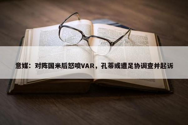 意媒：对阵国米后怒喷VAR，孔蒂或遭足协调查并起诉