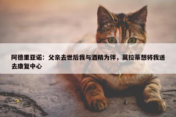 阿德里亚诺：父亲去世后我与酒精为伴，莫拉蒂想将我送去康复中心