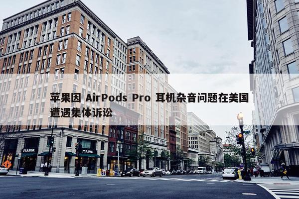 苹果因 AirPods Pro 耳机杂音问题在美国遭遇集体诉讼