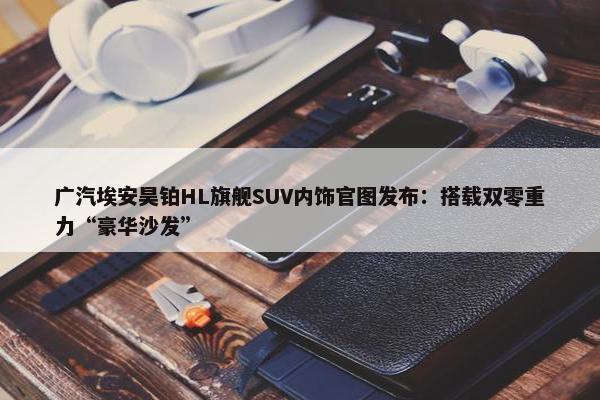 广汽埃安昊铂HL旗舰SUV内饰官图发布：搭载双零重力“豪华沙发”