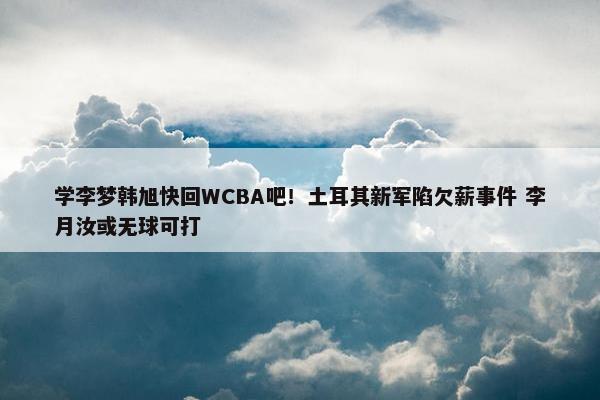 学李梦韩旭快回WCBA吧！土耳其新军陷欠薪事件 李月汝或无球可打