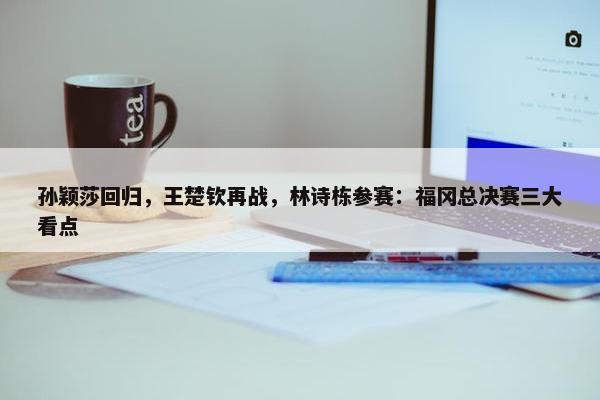 孙颖莎回归，王楚钦再战，林诗栋参赛：福冈总决赛三大看点