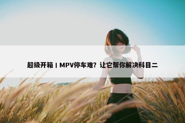 超级开箱丨MPV停车难？让它帮你解决科目二