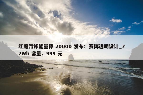 红魔氘锋能量棒 20000 发布：赛博透明设计_72Wh 容量，999 元