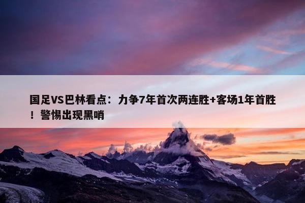 国足VS巴林看点：力争7年首次两连胜+客场1年首胜！警惕出现黑哨