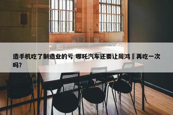 造手机吃了制造业的亏 哪吒汽车还要让周鸿祎再吃一次吗？