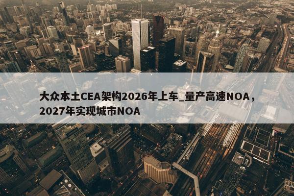 大众本土CEA架构2026年上车_量产高速NOA，2027年实现城市NOA