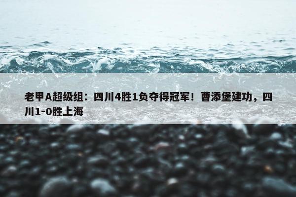 老甲A超级组：四川4胜1负夺得冠军！曹添堡建功，四川1-0胜上海