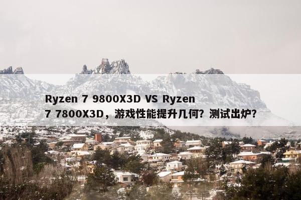 Ryzen 7 9800X3D VS Ryzen 7 7800X3D，游戏性能提升几何？测试出炉？