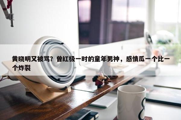 黄晓明又被骂？曾红极一时的童年男神，感情瓜一个比一个炸裂