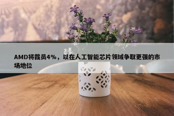 AMD将裁员4%，以在人工智能芯片领域争取更强的市场地位