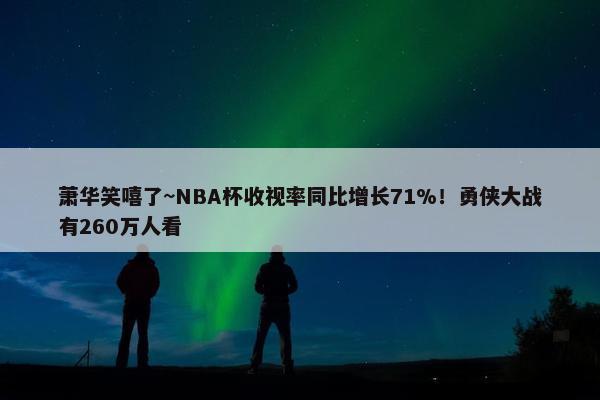 萧华笑嘻了~NBA杯收视率同比增长71%！勇侠大战有260万人看