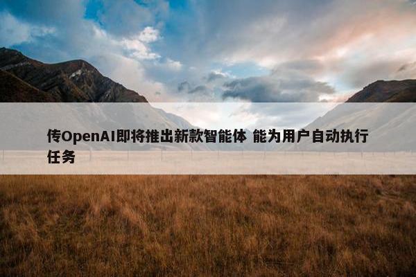 传OpenAI即将推出新款智能体 能为用户自动执行任务