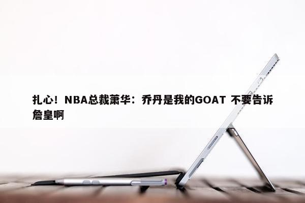 扎心！NBA总裁萧华：乔丹是我的GOAT 不要告诉詹皇啊