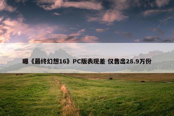 曝《最终幻想16》PC版表现差 仅售出28.9万份