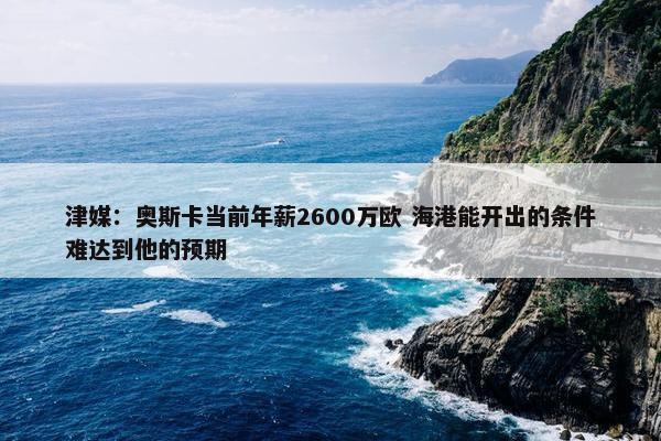 津媒：奥斯卡当前年薪2600万欧 海港能开出的条件难达到他的预期