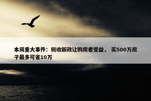 本周重大事件：税收新政让购房者受益， 买500万房子最多可省10万