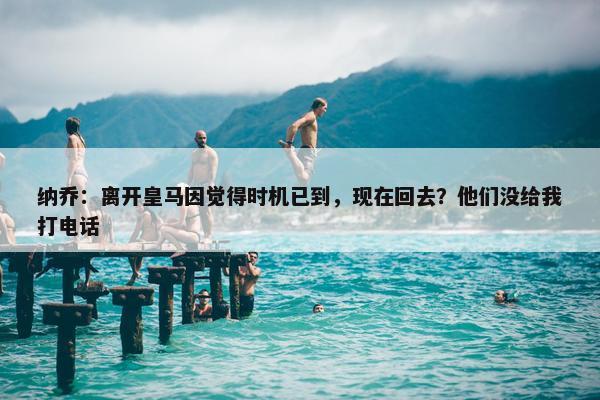 纳乔：离开皇马因觉得时机已到，现在回去？他们没给我打电话