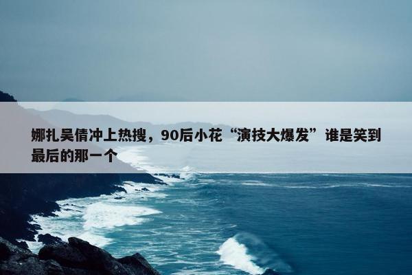 娜扎吴倩冲上热搜，90后小花“演技大爆发”谁是笑到最后的那一个