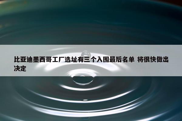 比亚迪墨西哥工厂选址有三个入围最后名单 将很快做出决定