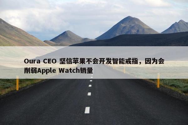 Oura CEO 坚信苹果不会开发智能戒指，因为会削弱Apple Watch销量