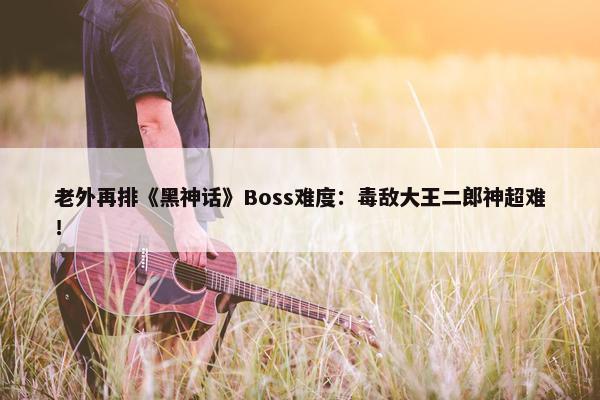 老外再排《黑神话》Boss难度：毒敌大王二郎神超难！