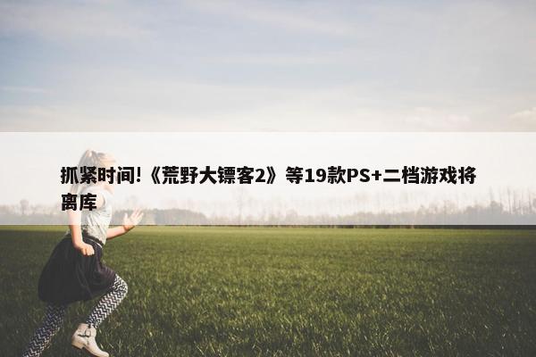 抓紧时间!《荒野大镖客2》等19款PS+二档游戏将离库