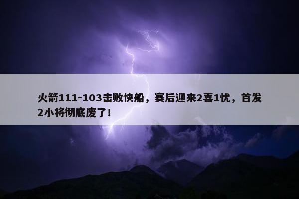 火箭111-103击败快船，赛后迎来2喜1忧，首发2小将彻底废了！