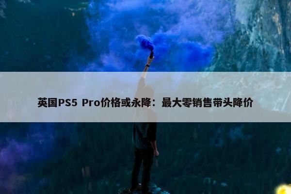 英国PS5 Pro价格或永降：最大零销售带头降价