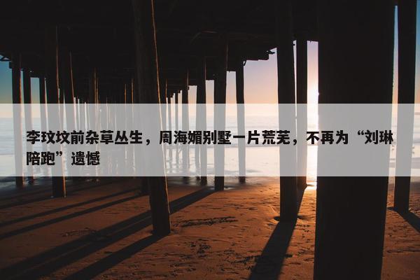 李玟坟前杂草丛生，周海媚别墅一片荒芜，不再为“刘琳陪跑”遗憾